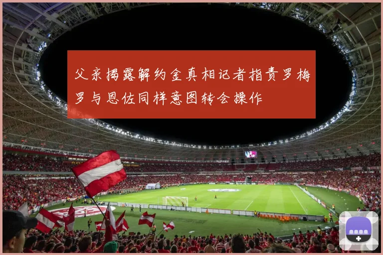 父亲揭露解约金真相记者指责罗梅罗与恩佐同样意图转会操作