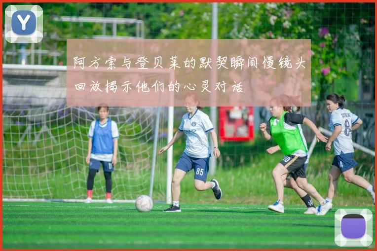 阿方索与登贝莱的默契瞬间慢镜头回放揭示他们的心灵对话