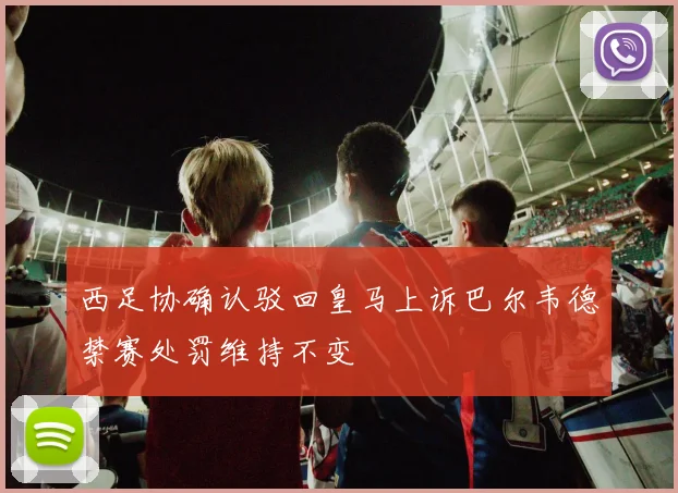 西足协确认驳回皇马上诉巴尔韦德禁赛处罚维持不变