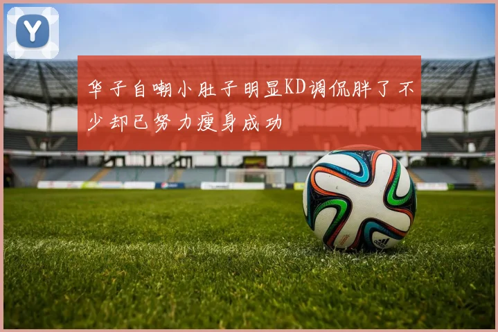 华子自嘲小肚子明显KD调侃胖了不少却已努力瘦身成功