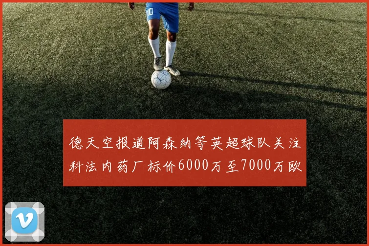 德天空报道阿森纳等英超球队关注科法内药厂标价6000万至7000万欧元