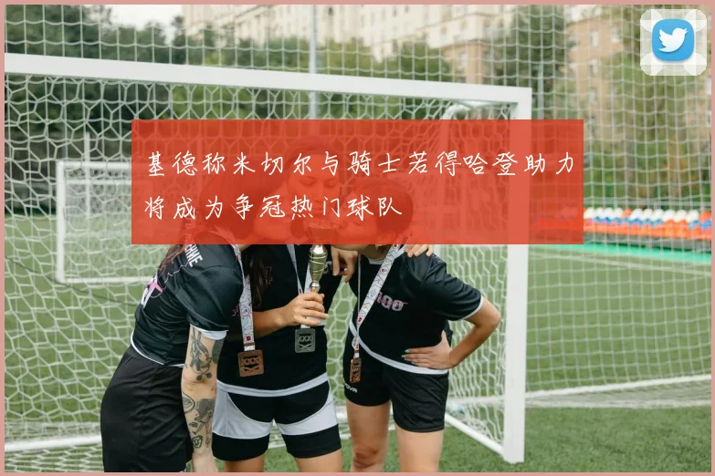 基德称米切尔与骑士若得哈登助力将成为争冠热门球队