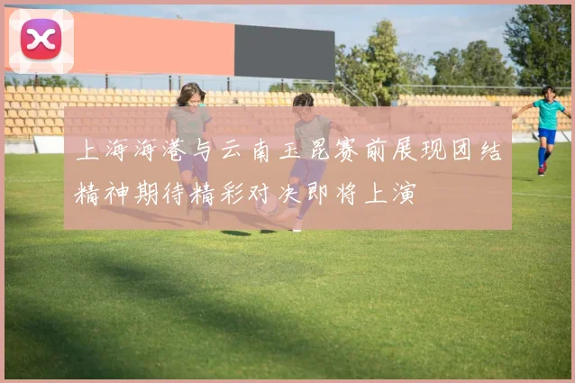 上海海港与云南玉昆赛前展现团结精神期待精彩对决即将上演