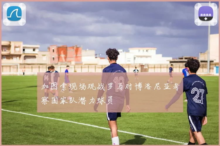 加图索现场观战罗马对博洛尼亚考察国家队潜力球员