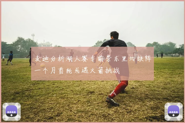 麦迪分析湖人赛季前景东里均缺阵一个月首轮或遇火箭挑战