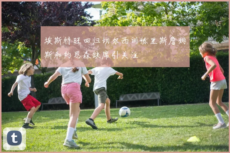 埃斯特旺回归切尔西训练里斯詹姆斯和约恩森缺席引关注