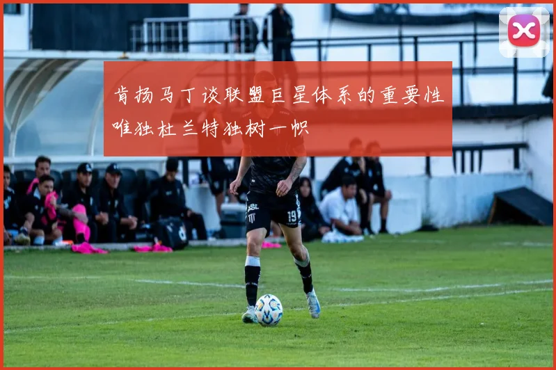 肯扬马丁谈联盟巨星体系的重要性唯独杜兰特独树一帜