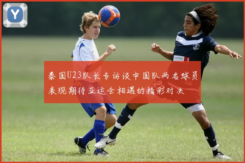 泰国U23队长专访谈中国队两名球员表现期待亚运会相遇的精彩对决
