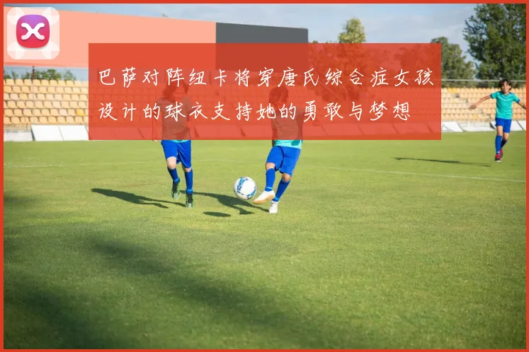 巴萨对阵纽卡将穿唐氏综合症女孩设计的球衣支持她的勇敢与梦想