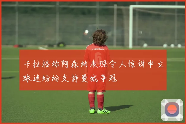 卡拉格称阿森纳表现令人惊讶中立球迷纷纷支持曼城争冠