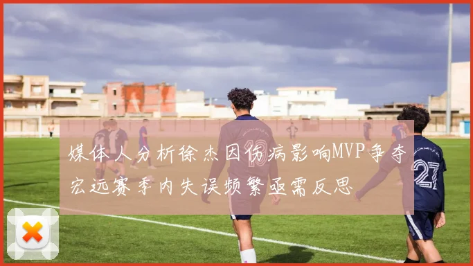 媒体人分析徐杰因伤病影响MVP争夺宏远赛季内失误频繁亟需反思