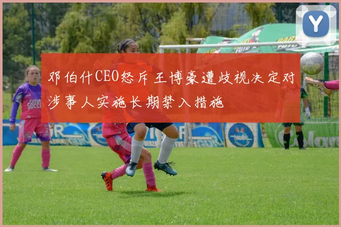 邓伯什CEO怒斥王博豪遭歧视决定对涉事人实施长期禁入措施