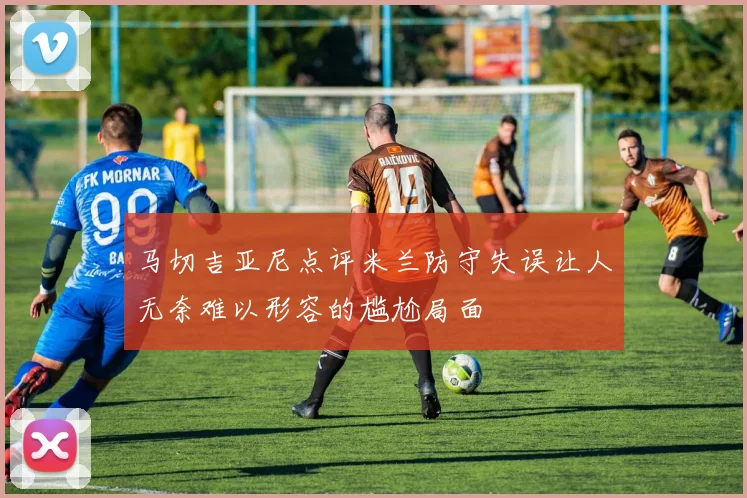 马切吉亚尼点评米兰防守失误让人无奈难以形容的尴尬局面