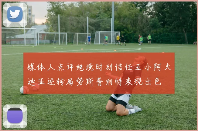 媒体人点评绝境时刻信任五小阿夫迪亚逆转局势斯普利特表现出色
